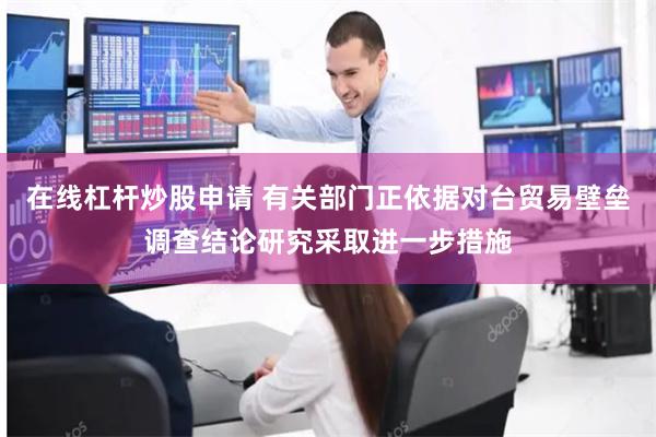 在线杠杆炒股申请 有关部门正依据对台贸易壁垒调查结论研究采取进一步措施