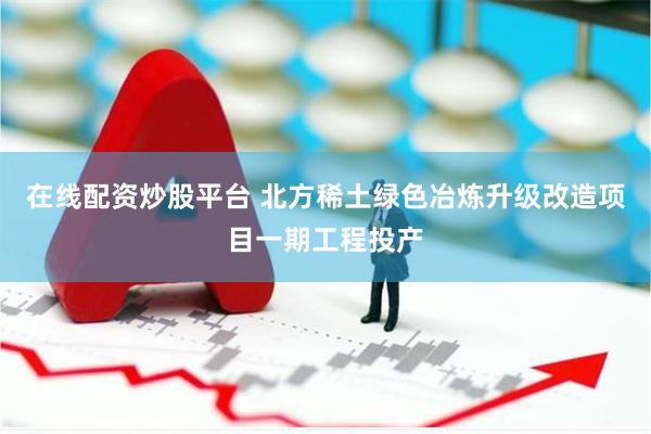 在线配资炒股平台 北方稀土绿色冶炼升级改造项目一期工程投产