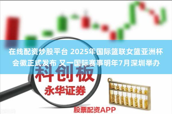 在线配资炒股平台 2025年国际篮联女篮亚洲杯会徽正式发布 又一国际赛事明年7月深圳举办