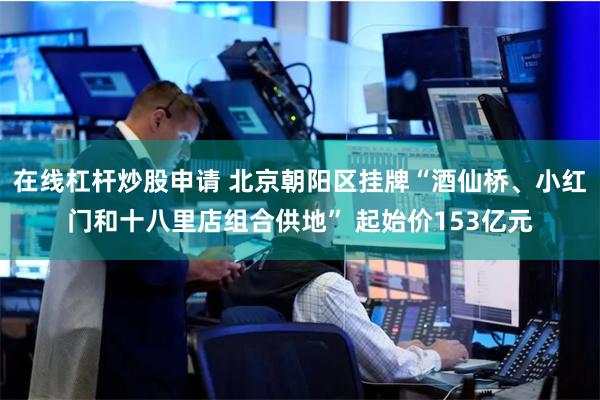 在线杠杆炒股申请 北京朝阳区挂牌“酒仙桥、小红门和十八里店组合供地” 起始价153亿元