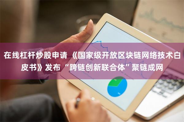 在线杠杆炒股申请 《国家级开放区块链网络技术白皮书》发布 “跨链创新联合体”聚链成网
