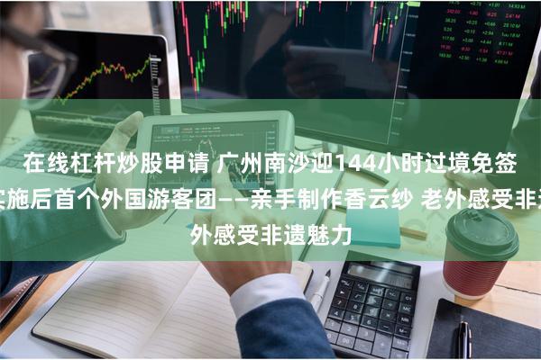 在线杠杆炒股申请 广州南沙迎144小时过境免签政策实施后首个外国游客团——亲手制作香云纱 老外感受非遗魅力
