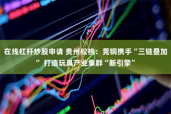 在线杠杆炒股申请 贵州松桃：莞铜携手“三链叠加” 打造玩具产业集群“新引擎”