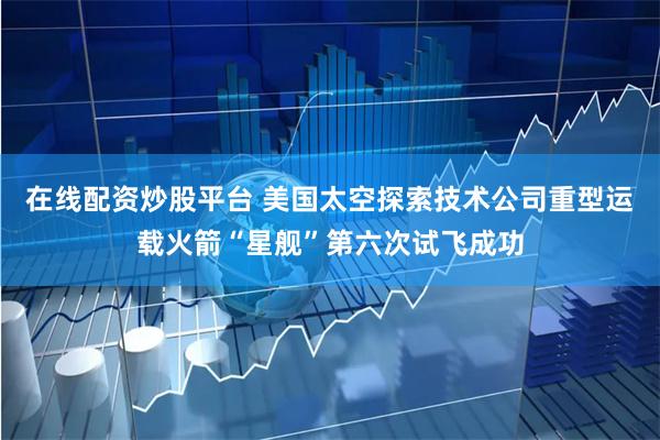 在线配资炒股平台 美国太空探索技术公司重型运载火箭“星舰”第六次试飞成功