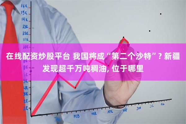在线配资炒股平台 我国将成“第二个沙特”? 新疆发现超千万吨稠油, 位于哪里