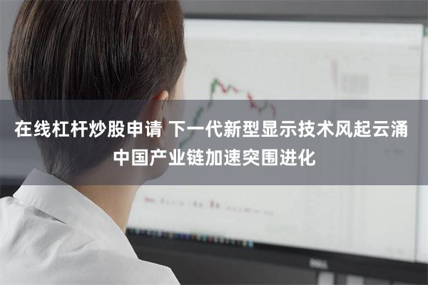 在线杠杆炒股申请 下一代新型显示技术风起云涌 中国产业链加速突围进化