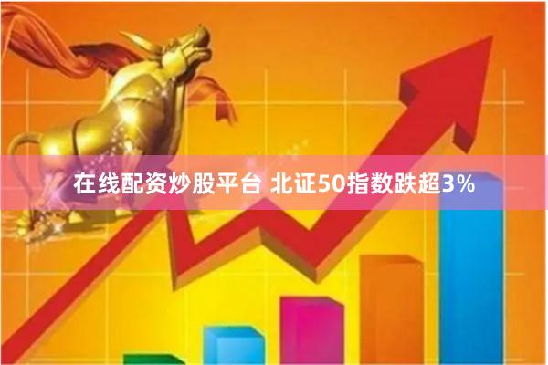 在线配资炒股平台 北证50指数跌超3%