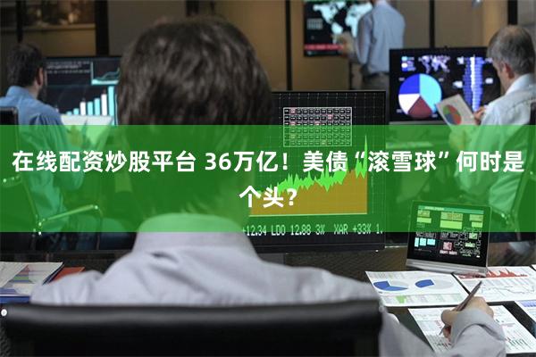 在线配资炒股平台 36万亿！美债“滚雪球”何时是个头？