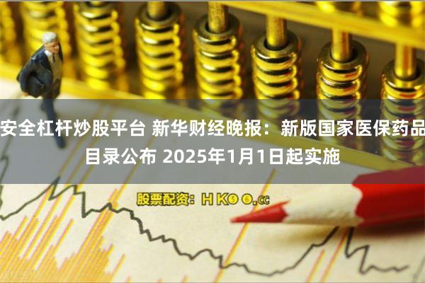 安全杠杆炒股平台 新华财经晚报：新版国家医保药品目录公布 2025年1月1日起实施