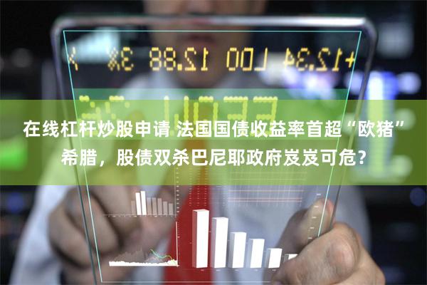 在线杠杆炒股申请 法国国债收益率首超“欧猪”希腊，股债双杀巴尼耶政府岌岌可危？