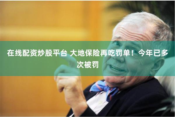 在线配资炒股平台 大地保险再吃罚单！今年已多次被罚