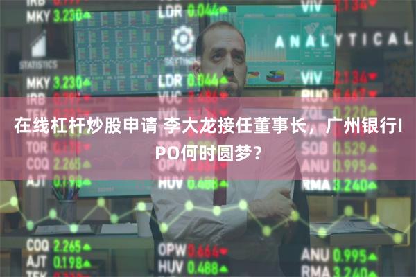 在线杠杆炒股申请 李大龙接任董事长，广州银行IPO何时圆梦？