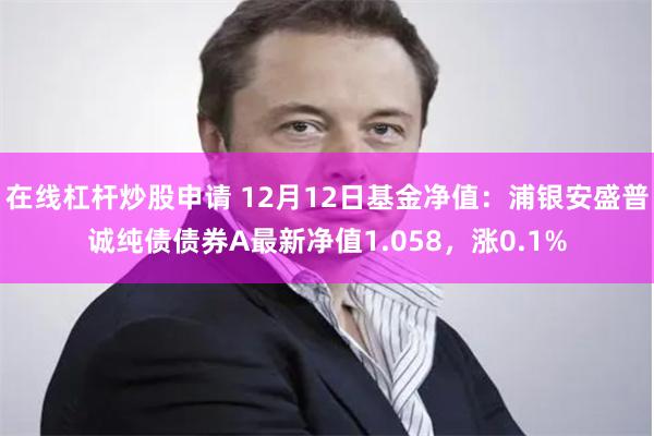 在线杠杆炒股申请 12月12日基金净值：浦银安盛普诚纯债债券A最新净值1.058，涨0.1%