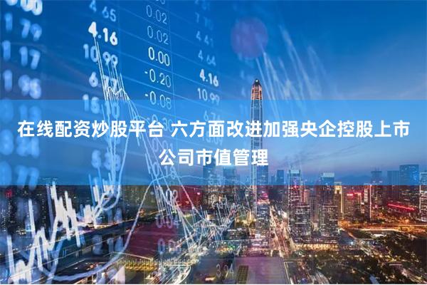 在线配资炒股平台 六方面改进加强央企控股上市公司市值管理