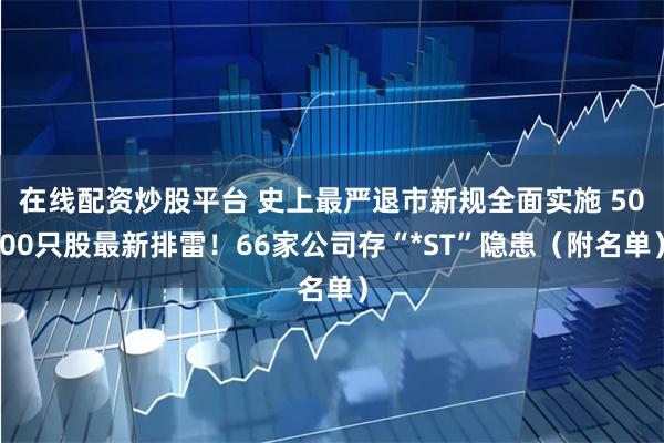 在线配资炒股平台 史上最严退市新规全面实施 5000只股最新排雷！66家公司存“*ST”隐患（附名单）
