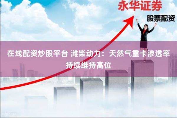 在线配资炒股平台 潍柴动力：天然气重卡渗透率持续维持高位