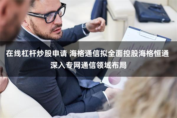 在线杠杆炒股申请 海格通信拟全面控股海格恒通 深入专网通信领域布局