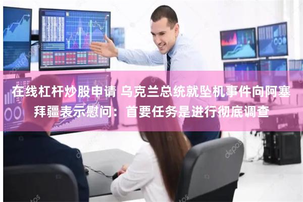 在线杠杆炒股申请 乌克兰总统就坠机事件向阿塞拜疆表示慰问：首要任务是进行彻底调查