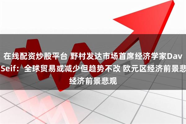在线配资炒股平台 野村发达市场首席经济学家David Seif：全球贸易或减少但趋势不改 欧元区经济前景悲观