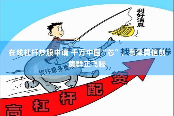 在线杠杆炒股申请 千万中国“芯”，京津冀信创集群正飞腾