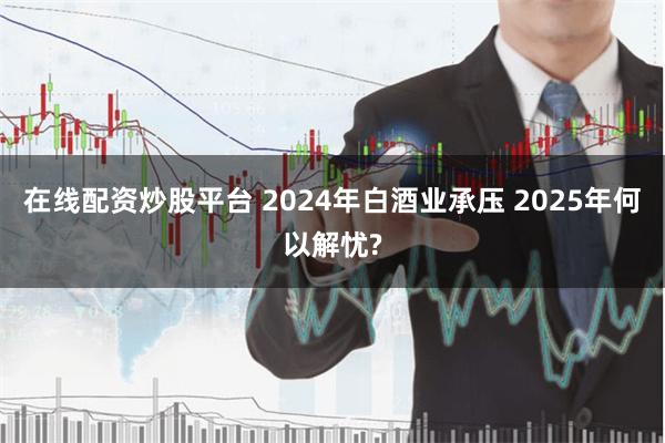 在线配资炒股平台 2024年白酒业承压 2025年何以解忧?