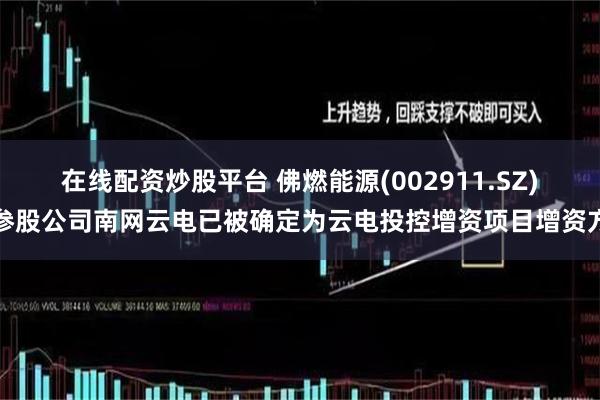在线配资炒股平台 佛燃能源(002911.SZ)参股公司南网云电已被确定为云电投控增资项目增资方