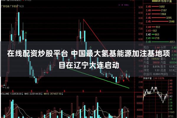 在线配资炒股平台 中国最大氢基能源加注基地项目在辽宁大连启动