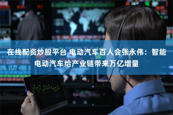 在线配资炒股平台 电动汽车百人会张永伟：智能电动汽车给产业链带来万亿增量