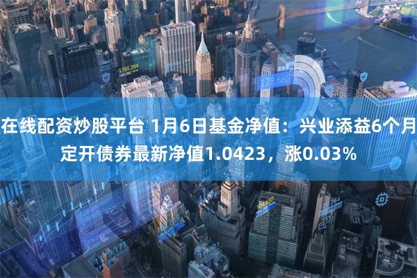 在线配资炒股平台 1月6日基金净值：兴业添益6个月定开债券最新净值1.0423，涨0.03%