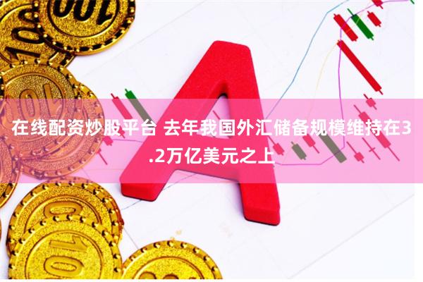 在线配资炒股平台 去年我国外汇储备规模维持在3.2万亿美元之上