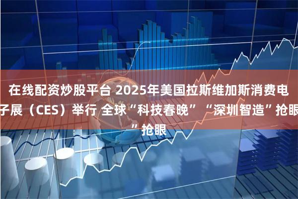 在线配资炒股平台 2025年美国拉斯维加斯消费电子展（CES）举行 全球“科技春晚” “深圳智造”抢眼
