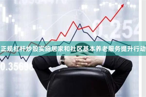 正规杠杆炒股实施居家和社区基本养老服务提升行动