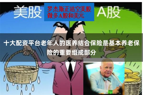 十大配资平台老年人的医养结合保险是基本养老保险的重要组成部分